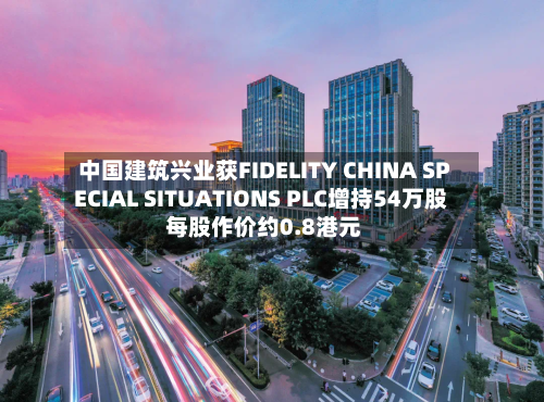 中国建筑兴业获FIDELITY CHINA SPECIAL SITUATIONS PLC增持54万股 每股作价约0.8港元