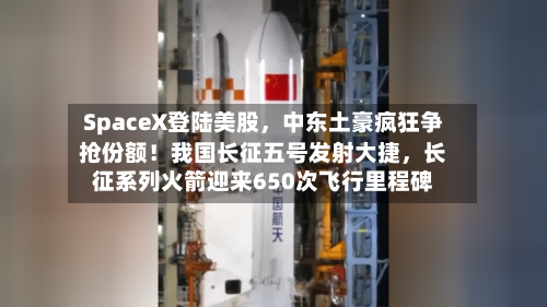 SpaceX登陆美股，中东土豪疯狂争抢份额！我国长征五号发射大捷，长征系列火箭迎来650次飞行里程碑