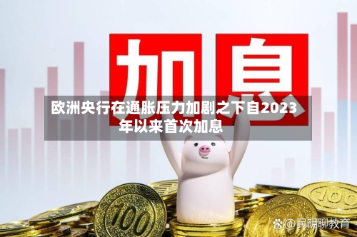 欧洲央行在通胀压力加剧之下自2023年以来首次加息