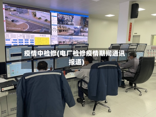 疫情中检修(电厂检修疫情期间通讯报道)