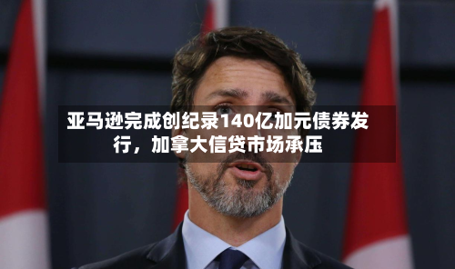 亚马逊完成创纪录140亿加元债券发行，加拿大信贷市场承压