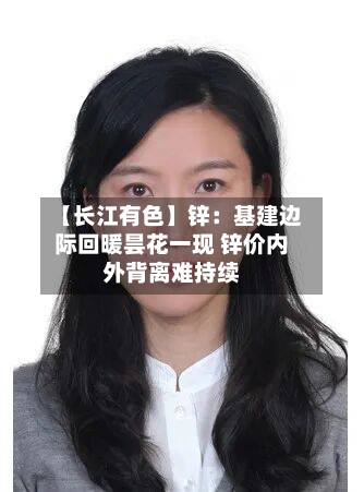 【长江有色】锌：基建边际回暖昙花一现 锌价内外背离难持续