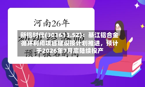 新铝时代(301613.SZ)：綦江铝合金循环利用项目建设按计划推进，预计于2026年7月底陆续投产