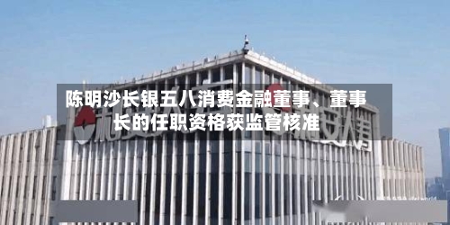 陈明沙长银五八消费金融董事、董事长的任职资格获监管核准