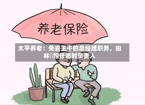 太平养老：免去王干的总经理职务，由林喆担任临时负责人