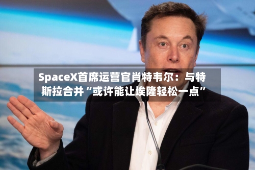 SpaceX首席运营官肖特韦尔：与特斯拉合并“或许能让埃隆轻松一点”