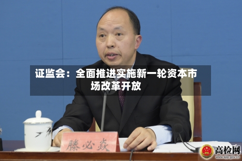 证监会：全面推进实施新一轮资本市场改革开放