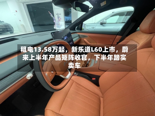 租电13.58万起，新乐道L60上市，蔚来上半年产品矩阵收官，下半年踏实卖车