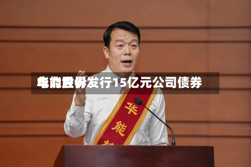 华能世界电力股份发行15亿元公司债券