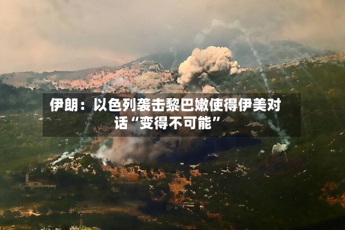 伊朗：以色列袭击黎巴嫩使得伊美对话“变得不可能”