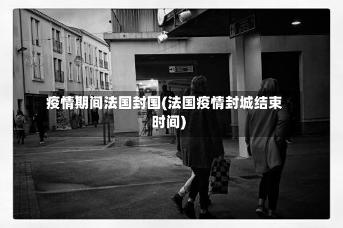 疫情期间法国封国(法国疫情封城结束时间)