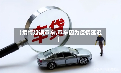 【疫情延误审车,审车因为疫情延迟】