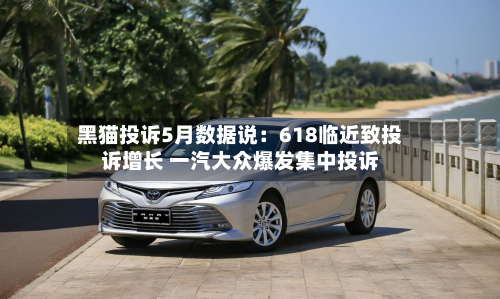 黑猫投诉5月数据说：618临近致投诉增长 一汽大众爆发集中投诉