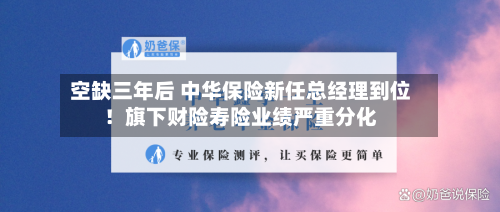 空缺三年后 中华保险新任总经理到位！旗下财险寿险业绩严重分化
