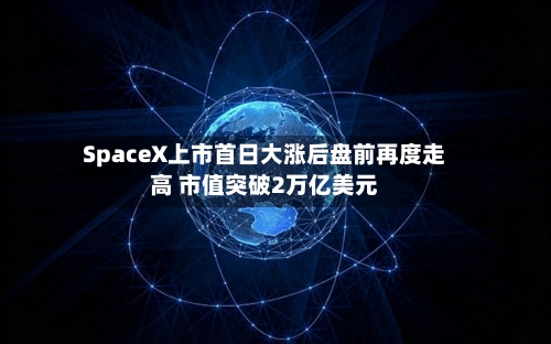 SpaceX上市首日大涨后盘前再度走高 市值突破2万亿美元