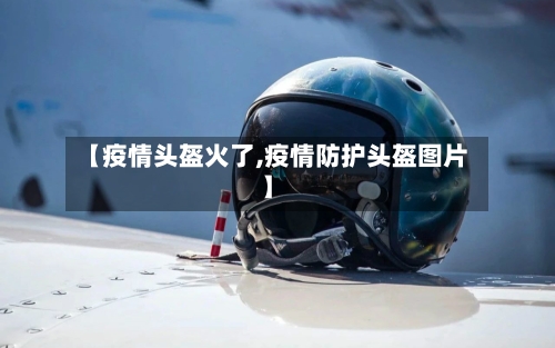 【疫情头盔火了,疫情防护头盔图片】