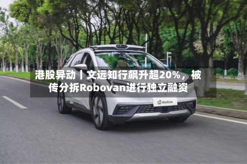 港股异动丨文远知行飙升超20%，被传分拆Robovan进行独立融资