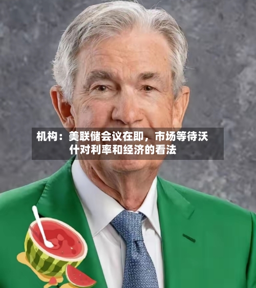 机构：美联储会议在即，市场等待沃什对利率和经济的看法