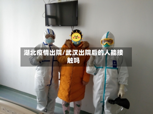 湖北疫情出院/武汉出院后的人能接触吗