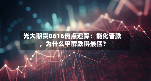 光大期货0616热点追踪：能化普跌，为什么甲醇跌得最猛？