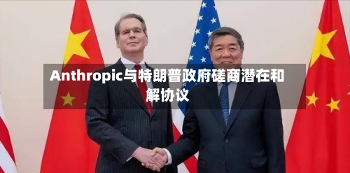 Anthropic与特朗普政府磋商潜在和解协议