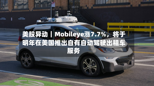 美股异动｜Mobileye涨7.7%，将于明年在美国推出自有自动驾驶出租车服务