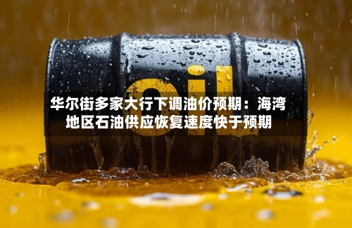 华尔街多家大行下调油价预期：海湾地区石油供应恢复速度快于预期