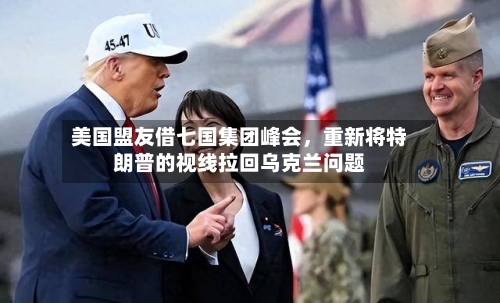 美国盟友借七国集团峰会，重新将特朗普的视线拉回乌克兰问题