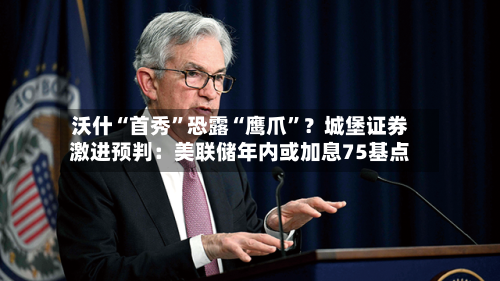 沃什“首秀”恐露“鹰爪”？城堡证券激进预判：美联储年内或加息75基点