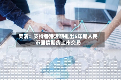 吴清：支持香港近期推出5年期人民币国债期货上市交易