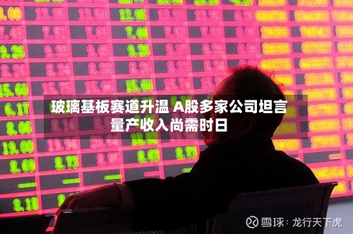 玻璃基板赛道升温 A股多家公司坦言量产收入尚需时日
