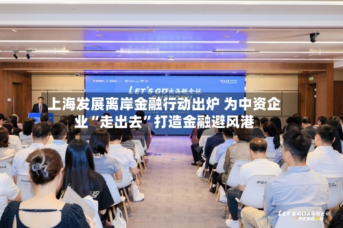 上海发展离岸金融行动出炉 为中资企业“走出去”打造金融避风港