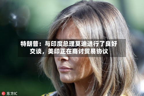 特朗普：与印度总理莫迪进行了良好交谈，美印正在商讨贸易协议