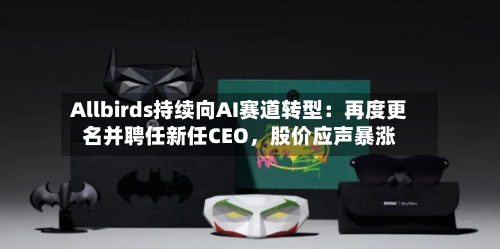 Allbirds持续向AI赛道转型：再度更名并聘任新任CEO，股价应声暴涨