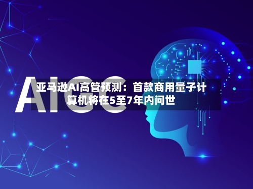 亚马逊AI高管预测：首款商用量子计算机将在5至7年内问世