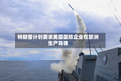 特朗普计划要求美国国防企业在欧洲生产导弹