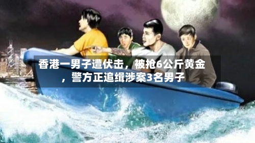 香港一男子遭伏击，被抢6公斤黄金，警方正追缉涉案3名男子