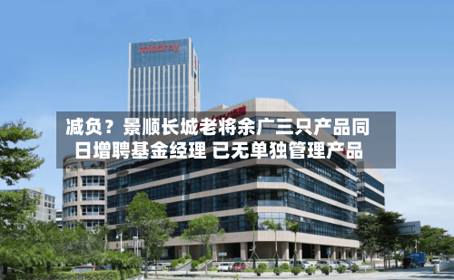减负？景顺长城老将余广三只产品同日增聘基金经理 已无单独管理产品