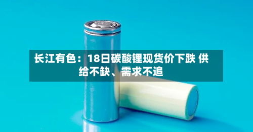 长江有色：18日碳酸锂现货价下跌 供给不缺、需求不追