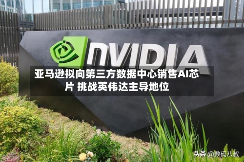 亚马逊拟向第三方数据中心销售AI芯片 挑战英伟达主导地位