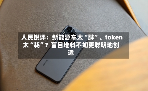 人民锐评：新能源车太“胖”、token太“耗”？盲目堆料不如更聪明地创造