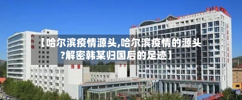 【哈尔滨疫情源头,哈尔滨疫情的源头?解密韩某归国后的足迹】