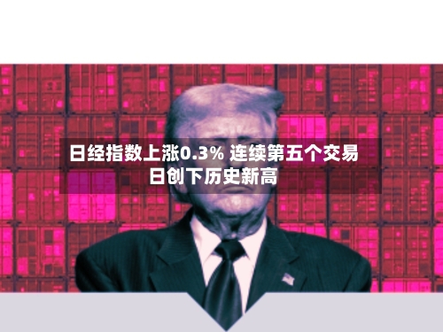 日经指数上涨0.3% 连续第五个交易日创下历史新高
