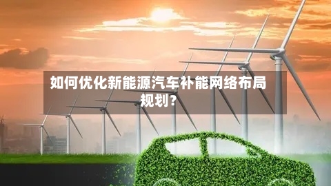 如何优化新能源汽车补能网络布局规划？