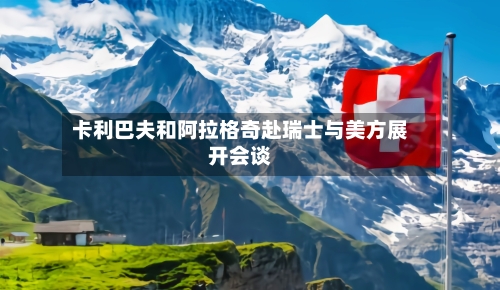 卡利巴夫和阿拉格奇赴瑞士与美方展开会谈