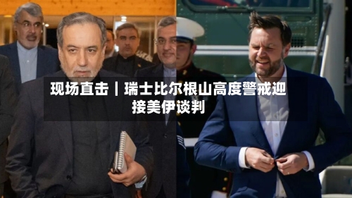 现场直击｜瑞士比尔根山高度警戒迎接美伊谈判
