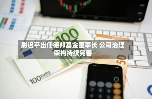 尉迟平出任德邦基金董事长 公司治理架构持续完善