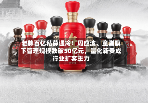 老牌百亿私募遇冷！周应波、童驯旗下管理规模跌破50亿元，量化新贵成行业扩容主力