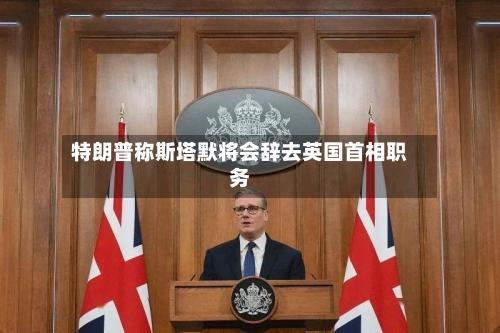 特朗普称斯塔默将会辞去英国首相职务
