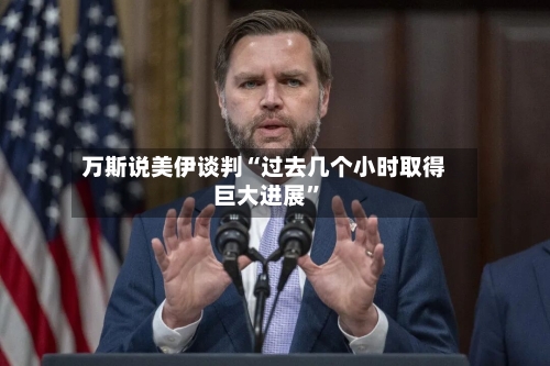 万斯说美伊谈判“过去几个小时取得巨大进展”